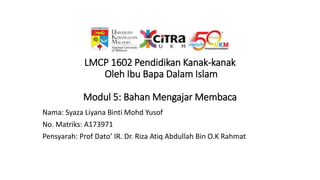 LMCP 1602 Pendidikan Kanak-kanak
Oleh Ibu Bapa Dalam Islam
Modul 5: Bahan Mengajar Membaca
Nama: Syaza Liyana Binti Mohd Yusof
No. Matriks: A173971
Pensyarah: Prof Dato’ IR. Dr. Riza Atiq Abdullah Bin O.K Rahmat
 