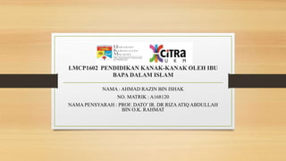 LMCP1602 PENDIDIKAN KANAK-KANAK OLEH IBU
BAPA DALAM ISLAM
NAMA : AHMAD RAZIN BIN ISHAK
NO. MATRIK : A168120
NAMA PENSYARAH : PROF. DATO’ IR. DR RIZAATIQ ABDULLAH
BIN O.K. RAHMAT
 