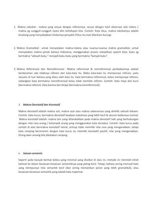 1. Makna Leksikal : makna yang sesuai dengan referennya, sesuai dengan hasil observasi alat indera /
makna yg sungguh-sungguh nyata dlm kehidupan kita. Contoh: Kata tikus, makna leksikalnya adalah
binatang yang menyebabkan timbulnya penyakit (Tikus itu mati diterkam kucing).
2. Makna Gramatikal : untuk menyatakan makna-makna atau nuansa-nuansa makna gramatikal, untuk
menyatakan makna jamak bahasa Indonesia, menggunakan proses reduplikasi seperti kata: buku yg
bermakna “sebuah buku,” menjadi buku-buku yang bermakna “banyak buku”.
3. Makna Referensial dan Nonreferensial : Makna referensial & nonreferensial perbedaannya adalah
berdasarkan ada tidaknya referen dari kata-kata itu. Maka kata-kata itu mempunyai referen, yaitu
sesuatu di luar bahasa yang diacu oleh kata itu. Kata bermakna referensial, kalau mempunyai referen,
sedangkan kata bermakna nonreferensial kalau tidak memiliki referen. Contoh: Kata meja dan kursi
(bermakna referen). Kata karena dan tetapi (bermakna nonreferensial).
3. Makna Denotatif dan Konotatif
Makna denotatif adalah makna asli, makna asal atau makna sebenarnya yang dimiliki sebuah leksem.
Contoh: Kata kurus, bermakna denotatif keadaan tubuhnya yang lebih kecil & ukuran badannya normal.
Makna konotatif adalah: makna lain yang ditambahkan pada makna denotatif tadi yang berhubungan
dengan nilai rasa orang / kelompok orang yang menggunakan kata tersebut. Contoh: Kata kurus pada
contoh di atas bermakna konotatif netral, artinya tidak memiliki nilai rasa yang mengenakkan, tetapi
kata ramping bersinonim dengan kata kurus itu memiliki konotatif positif, nilai yang mengenakkan.
Orang akan senang bila dikatakan ramping.
e. Satuan semantic
Seperti pada banyak bentuk bebas yang minimal yang disebut di atas ini, metode ini memilah-milah
kalimat ke dalam kesatuan-kesatuan semantiknya yang paling kecil. Tetapi, bahasa sering memuat kata
yang mempunyai nilai semantik kecil (dan sering memainkan peran yang lebih gramatikal), atau
kesatuan-kesatuan semantik yang adalah kata majemuk.
 
