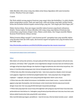 tidak diketahui oleh semua orang atau dalam artian hanya digunakan oleh suatu komunitas
tertentu. Misalnya Frase jam tangan.
Contoh:
Pak Slesh adalah seorang pegawai kantoran yang sangat tekun dan berdedikasi. Ia selalu disiplin
dalam mengerjakan sesuatu. Pada saat rapat kerja, salah satu kolega yang hadir melihat kinerja
beliau dan kemudian berkata kepada sesama kolega yang lain “Jam tangan pak Slesh bagus yah”.
Dalam ilustrasi diatas, frase jam tangan memiliki makna konotasi yang berarti sebenarnya
disiplin. Namun makna ini hanya diketahui oleh orang-orang yang bekerja di kantoran atau
semacamnya yang berpacu dengan waktu. Dalam contoh diatas, Jam Tangan memiliki Makna
Konotasi Positif karena sifatnya memuji
Makna konotasi dibagi menjadi 2 yaitu konotasi positif merupakan kata yang memiliki makna
yang dirasakan baik dan lebih sopan, dan konotasi negatif merupakan kata yang bermakna kasar
atau tidak sopan.
http://disclamaboy.wordpress.com/2012/11/02/diksi-pengertian-dan-macam-macamnya/
PENGERTIAN DIKSI DAN CONTOHNYA
Diksi
Diksi dalam arti aslinya dan pertama, merujuk pada pemilihan kata dan gaya ekspresi oleh penulis atau
pembicara. Arti kedua “diksi” yang lebih umum digambarkan dengan enunsiasi kata seni berbicara jelas
sehingga setiap kata dapat didengar dan dipahami hingga kompleksitas dan ekstrimitas terjauhnya. Arti
kedua ini membicarakan pengucapan dan intonasi daripada pemilihan kata dan gaya.
• Plilihan kata atau diksi mencakup pengertian kata – kata mana yang harus dipakai untuk mencapai
suatu gagasan, bagaimana membentuk pengelompokan kata – kata yang tepat atau menggunakan
ungkapan – ungkapan, dan gaya mana yang paling baik digunakan dalam suatu situasi.
• Pilihan kata atau diksi adalah kemampuan membedakan secara tepat nuansa – nuansa makna dari
gagasan yang ingin disampaikan, dan kemampuan untuk menemukan bentuk yang sesuai (cocok)
dengan situasi dan nilai rasa yang dimiliki kelompok masyarakat pendengar.
• Pilihan kata yang tepat dan sesuai hanya dimungkinkan oleh penguasa sejumlah besar kosa kata atau
perbendaharaan kata bahasa itu. Sedangkan yang dimaksud pembendaharaan kata atau kosa kata suatu
bahasa adalah keseluruhan kata yang dimiliki suatu bahasa.
Diksi memiliki beberapa bagian; pendaftaran – kata formal atau informal dalam konteks sosial – adalah
 