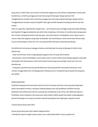 yang utama. Analisis diksi secara literal menemukan bagaimana satu kalimat menghasilkan intonasi dan
karakterisasi, contohnya penggunaan kata-kata yang berhubungan dengan gerakan fisik
menggambarkan karakter aktif, sementara penggunaan kata-kata yang berhubungan dengan pikiran
menggambarkan karakter yang introspektif. Diksi juga memiliki dampak terhadap pemilihan kata dan
sintaks.
Selain itu juga Diksi, digambarkan dengan kata – seni berbicara jelas sehingga setiap kata dapat didengar
dan dipahami hingga kompleksitas dan ekstrimitas terjauhnya. Arti kedua ini membicarakan pengucapan
dan intonasi, daripada pemilihan kata dan gaya. Atau kemampuan membedakan secara tepat nuansa –
nuansa makna dari gagasan yang ingin disampaikan, dan kemampuan untuk menemukan bentuk yang
sesuai (cocok) dengan situasi dan nilai rasa yang dimiliki kelompok masyarakat pendengar.
Jika dilihat dari kemampuan pengguna bahasa, ada beberapa hal yang mempengaruhi pilihan kata,
diantaranya :
· Tepat memilih kata untuk mengungkapkan gagasan atau hal yang ‘diamanatkan’
· Kemampuan untuk membedakan secara tepat nuansa-nuansa makna sesuai dengan gagasan yang ingin
disampaikan dan kemampuan untuk menemukan bentuk yang sesuai dengan situasi dan nilai rasa
pembacanya.
· menguasai sejumlah kosa kata (perbendaharaan kata) yang dimiliki masyarakat bahasanya, serta
mampu menggerakkan dan mendayagunakan kekayaannya itu menjadi jaring-jaring kalimat yang jelas
dan efektif.
KESESUAIAN DIKSI
Perbedaan ketepatan dan kecocokan pertama-tama mencakup soal kata mana yang akan digunakan
dalam kesempatan tertentu, walaupun kadang-kadang masih ada perbedaan tambahan berupa
perbedaan tata bahasa,pola kalimat, panjang atau kompleknya suatu alinea, dari beberapa segi lain.
Perbedaan antara ketepatan dan kesesuaian dipersoalkan adalah apakah kita dapat mengungkapkan
pikiran kita dengan cara yang sama dalam sebuah kesempatan dan lingkungan yang kita masuki.
A.Syarat-Syarat Kesesuaian Diksi
Syarat-syarat kesesuaian diksi adalah sebagai berikut:
1.Hindarilah sejauh mungkin bahasa aatau unsur substandard dalam situasi yang formal.
 