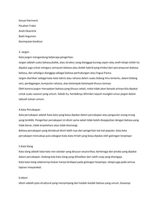Sesuai Harmonis
Pecahan Fraksi
Aneh Eksentrik
Bukti Argumen
Kesimpulan konklusi
3. Jargon
Kata jargon mengandung beberapa pengertian.
Jargon adalah suatu bahasa,dialek, atau struktur yang dianggap kurang sopan atau aneh tetapi istilah itu
dipakai juga untuk mengacu semacam bahasa atau dialek hybrid yang timbul dari percampuran bahasa-
bahasa, dan sekaligus dianggap sebagai bahasa perhubungan atau lingua franca.
Jargon diartikan sebagai kata-kata teknis atau rahasia dalam suatu bidang ilmu tertentu, dalam bidang
seni, perdagangan, kumpulan rahasia, atau kelompok-kelompok khusus lainnya.
Oleh karena jargon merupakan bahasa yang khusus sekali, maka tidak akan banyak artinya bila dipakai
untuk suatu sasaran yang umum. Sebab itu, hendaknya dihindari sejauh mungkin unsur jargon dalam
sebuah tulisan umum.
4.Kata Percakapan
Kata percakapan adalah kata-kata yang biasa dipakai dalam percakapan atau pergaulan orang-orang
yang terdidik. Pengertian percakapan ini disini sama sekali tidak boleh disejajarkan dengan bahasa yang
tidak benar, tidak terpelehara atau tidak disenangi.
Bahasa percakapan yang dimaksud disini lebih luas dari pengertian kat-kat populer, kata-kata
percakapan mencakup pula sebagian kata-kata ilmiah yang biasa dipakai oleh golongan terpelajar
5.Kata Slang
Kata slang adalah kata-kata non standar yang disusun secara khas; bertenaga dan jenaka yang dipakai
dalam percakapan. Kadang kala kata slang yang dihasilkan dari salah ucap yang disengaja.
Kata-kata slang sebenarnya bukan hanya terdapat pada golongan terpelajar, tetapi juga pada semua
lapisan masyarakat.
6.Idiom
Idiom adalah pola struktural yang menyimpang dari kaidah-kaidah bahasa yang umum, biasanya
 