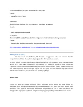 Sinonim adalah kata-kata yang memiliki makna yang sama.
Contoh:
• sayang bersinonim kasih
b. Antonim
Antonim adalah dua buah kata yang maknanya “dianggap” berlawanan.
Contoh:
• Bagus berantonim dengan jelek.
c. Homonim
Homonim adalah dua buah kata atau lebih yang sama bentuknya tetapi maknanya berlainan.
Contoh :
• Ibu mengukur kelapa terlebih dahulu sebelum mengupas pisang itu.
http://noviadevina.blogspot.com/2012/11/pengertian-diksi-dan-contohnya.html
DIKSI (PILIHAN KATA)
Jika kita menulis atau berbicara, kita itu selalu menggunakan kata. Kata tersebut dibentuk
menjadi kelompok kata, klausa, kalimat, paragraph dan akhirnya sebuah wacana.
Di dalam sebuah karangan, diksi bisa diartikan sebagai pilihan kata pengarang untuk menggambarkan
sebuah cerita. Diksi bukan hanya berarti pilih memilih kata melainkan digunakan untuk menyatakan
gagasan atau menceritakan peristiwa tetapi juga meliputi persoalan gaya bahasa, ungkapan-ungkapan
dan sebagainya. Gaya bahasa sebagai bagian dari diksi yang bertalian dengan ungkapan-unkapan
individu atau karakteristik, atau memiliki nilai artistik yang tinggi.
Definisi Diksi
Pilihan kata atau Diksi adalah pemilihan kata – kata yang sesuai dengan apa yang hendak kita
ungkapkan. Diksi atau Plilihan kata mencakup pengertian kata – kata mana yang harus dipakai untuk
mencapai suatu gagasan, bagaimana membentuk pengelompokan kata – kata yang tepat atau
menggunakan ungkapan – ungkapan, dan gaya mana yang paling baik digunakan dalam suatu situasi.
 