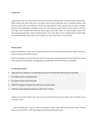 Fungsi Diksi
Fungsi Pilihan kata atau Diksi adalah Untuk memperoleh keindahan guna menambah daya ekspresivitas.
Maka sebuah kata akan lebih jelas, jika pilihan kata tersebut tepat dan sesuai. Ketepatan pilihan kata
bertujuan agar tidak menimbulkan interpretasi yang berlainan antara penulis atau pembicara dengan
pembaca atau pendengar, sedangkan kesesuaian kata bertujuan agar tidak merusak suasana. Selain itu
berfungsi untuk menghaluskan kata dan kalimat agar terasa lebih indah. Dan juga dengan adanya diksi
oleh pengarang berfungsi untuk mendukung jalan cerita agar lebih runtut mendeskripsikan tokoh, lebih
jelas mendeskripsikan latar waktu, latar tempat, dan latar sosial dalam cerita tersebut.
Manfaat Diksi
1. Dapat membedakan secara cermat kata-kata denitatif dan konotatif, bersinonim dan hapir bersinonim,
kata-kata yang mirip dalam ejaannya.
2. Dapat membedakan kata-kata ciptaan sendiri fan juga kata yang mengutip dari orang yang terkenal yang
belum diterima dimasyarakat. Sehingga dapat menyebabkan kontroversi dalam masyarakat.
Contoh Kalimat Diksi
Sejak dua tahun yang lalu ia membanting tulang untuk memperoleh kepercayaaan masyarakat
Dia adalah wanita cantik (denotatif)
Dia adalah wanita manis (konotatif)
APBN RI mengalami kenaikan lima belas persen (kata konkrit)
Kebenaran (kata abstrak) pendapat itu tidak terlalu tampak
Sebelum menentukan pilihan kata, penulis harus memperhatikan dua hal pokok, yakni: masalah makna
dan relasi makna :
• Makna sebuah kata / sebuah kalimat merupakan makna yang tidak selalu berdiri sendiri. Adapun
makna menurut (Chaer, 1994: 60) terbagi atas beberapa kelompok yaitu :
 