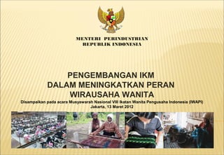 MENTERI PERINDUSTRIAN
REPUBLIK INDONESIA
Disampaikan pada acara Musyawarah Nasional VIII Ikatan Wanita Pengusaha Indonesia (IWAPI)
Jakarta, 13 Maret 2012
PENGEMBANGAN IKM
DALAM MENINGKATKAN PERAN
WIRAUSAHA WANITA
 