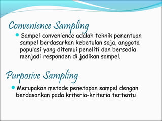 Convenience Sampling
Sampel convenience adalah teknik penentuan
sampel berdasarkan kebetulan saja, anggota
populasi yang ditemui peneliti dan bersedia
menjadi responden di jadikan sampel.
Purposive Sampling
Merupakan metode penetapan sampel dengan
berdasarkan pada kriteria-kriteria tertentu
 