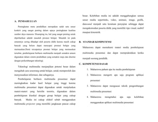 A. PENDAHULUAN
Peningkatan mutu pendidikan merupakan salah satu unsur
konkrit yang sangat penting dalam upaya peningkatan kualitas
sumber daya manusia. Disamping itu, hal yang sangat penting untuk
diperhatikan adalah masalah prestasi belajar. Masalah ini pada
umumnya sering dihadapi oleh peserta didik karena masih cukup
banyak yang belum dapat mencapai prestasi belajar yang
memuaskan.Demi tercapainya prestasi belajar yang memuaskan
tersebut, pembelajaran berbasis multimedia menjadi semakin umum
digunakan dalam sistem pendidikan yang semakin maju dan disertai
dengan perkembangan teknologi.
Teknologi multimedia menjanjikan potensi besar dalam
mengubah cara seseorang untuk belajar, untuk memperoleh dan
menyesuaikan informasi, dan sebagainya.
Pembelajaran berbasis multimedia presentasi dapat
meningkatkan kadar hasil belajar yang tinggi karena
multimedia presentasi dapat digunakan untuk menjelaskan
materi-materi yang bersifat teoretis, digunakan dalam
pembelajaran klasikal dengan group belajar yang cukup
banyak. Media ini cukup efektif sebab menggunakan
multimedia projector yang memiliki jangkauan pancar cukup
besar. Kelebihan media ini adalah menggabungkan semua
unsur media sepertiteks, video, animasi, image, grafik,
dansound menjadi satu kesatuan penyajian sehingga dapat
mengakomodasi peserta didik yang memiliki tipe visual, auditif
maupun kinestetik.
B. STANDAR KOMPETENSI
Mahasiswa dapat memahami materi media pembelajaran
multimedia presentasi dan dapat mempraktekkan ketika
menjadi seorang pendidik.
C. KOMPETENSI DASAR
1. Mahasiswa paham apa itu media pembelajaran
2. Mahasiswa mengerti apa saja program aplikasi
presentasi
3. Mahasiswa dapat menguasai teknik pengembangan
multimedia presentasi
4. Mahasiswa mengetahui apa saja kelebihan
menggunakan aplikasi multimedia presentasi
 