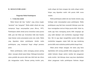 D. KEGIATAN BELAJAR 1
Pengertian Media Pembelajaran
1. Uraian dan contoh
Media berasal dari kata “medius” yang artinya tengah,
“perantara” atau “pengantar”. Media adalah sebuah alat yang
mempunyai fungsi menyampaikan pesan (Bovee, 1997).
Pembelajaran adalah sebuah proses komunikasi antara peserta
didik, guru dan bahan ajar. Komunikasi tidak akan berjalan
tanpa bantuan sarana penyampaian pesan atau media. Media
yang digunakan dalam pembelajaran disebut media
pembelajaran, yang mempunyai fungsi sebagai perantara
pesan.
Dalam pembelajaran, media memegang peranan penting
dalam mencapai sebuah tujuan belajar. Hubungan komunikasi
antara pendidik dan peserta didik akan lebih baik dan efisien
jika menggunakan media. Peranan penting tersebut yaitu,
media sebagai alat bantu mengajar dan media sebagai sumber
belajar yang digunakan sendiri oleh peserta didik secara
mandiri.
Media pembelajaran adalah alat atau bentuk stimulus yang
berfungsi untuk menyampaikan pesan pembelajaran. Media
pembelajaran yang baik harus memenuhi beberapa syarat dan
harus meningkatkan motivasi belajar peserta didik. Selain itu,
media juga harus merangsang peserta didik mengingat apa
yang sudah dipelajari serta memberikan rangsangan belajar
baru. Hal ini juga dapat mengaktifkan peserta didik dalam
memberikan tanggapan, umpan balik dan juga mendorong
peserta didik untuk melakukan praktek-praktek dengan benar.
Dalam proses belajar mengajar, hal utama yang harus
diperhatikan oleh seorang pendidik dalam penggunaan media
adalah berkaitan dengan analisis manfaat dari penggunaan
media tersebut. Ada beberapa alasan yang harus diperhatikan
dalam penggunaan media pembelajaran berkaitan dengan
 