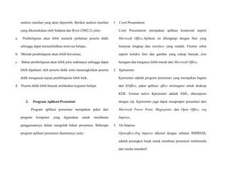 analisis manfaat yang akan diperoleh. Berikut analisis manfaat
yang dikemukakan oleh Sudjana dan Rivai (2002:2) yaitu :
a. Pembelajaran akan lebih menarik perhatian peserta didik
sehingga dapat menumbuhkan motivasi belajar,
b. Metode pembelajaran akan lebih bervariasi,
c. Bahan pembelajaran akan lebih jelas maknanya sehingga dapat
lebih dipahami oleh peserta didik serta memungkinkan peserta
didik menguasai tujuan pembelajaran lebih baik,
d. Peserta didik lebih banyak melakukan kegiatan belajar.
2. Program Aplikasi Presentasi
Program aplikasi presentasi merupakan paket dari
program komputer yang digunakan untuk membantu
penggunaannya dalam mengolah bahan presentasi. Beberapa
program aplikasi presentasi diantaranya yaitu :
1. Corel Presentation
Corel Presentation merupakan aplikasi komersial seperti
Microsoft Office.Aplikasi ini dilengkapi dengan fitur yang
lumayan lengkap dan interface yang mudah. Fiturter sebut
seperti koleksi foto dan gambar yang cukup banyak, font
beragam dan harganya lebih murah dari Microsoft Office,
2. Kpresenter
Kpresenter adalah program presentasi yang merupakan bagian
dari KOffice, paket aplikasi office terintegrasi untuk desktop
KDE. Format native Kpresenter adalah XML, dikompresi
dengan zip. Kpresenter juga dapat mengimpor presentasi dari
Microsoft Power Point, Magicpoint, dan Open Office, org
Impress,
3. Oo Impress
Openoffice.Org Impress dikenal dengan sebutan IMPRESS,
adalah perangkat lunak untuk membuat presentasi multimedia
dari media interaktif.
 