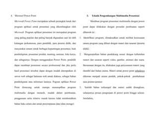 4. Microsof Power Point
Microsoft Power Point merupakan sebuah perangkat lunak dari
program aplikasi untuk presentasi yang dikembangkan oleh
Microsoft. Program aplikasi presentasi ini merupakan program
yang paling popular dan paling banyak digunakan saat ini oleh
kalangan perkantoran, para pendidik, para peserta didik, dan
masyarakat umum untuk berbagai kepentingan presentasi, baik
pembelajaran, presentasi produk, meeting, seminar, loka karya,
dan sebagainya. Dengan menggunakan Power Point, pendidik
dapat membuat presentasi secara professional dan jika perlu
hasil presentasi tersebut dapat dengan mudah ditempatkan di
server web sebagai halaman web untuk diakses, sebagai bahan
pembelajaran atau informasi lainnya. Pogram aplikasi Power
Point dirancang untuk mampu menampilkan program
multimedia dengan menarik, mudah dalam pembuatan,
penggunaan serta relative murah karena tidak membutuhkan
bahan baku selain alat untuk penyimpanan data (data storage)
3. Teknik Pengembangan Multimedia Presentasi
Membuat program presentasi multimedia dengan power
point dapat dilakukan dengan prosedur pembuatan seperti
dibawah ini :
1. Identifikasi program, dimaksudkan untuk melihat kesesuaian
antara program yang dibuat dengan materi dan sasaran (peserta
didik).
2. Mengumpulkan bahan pendukung sesuai dengan kebutuhan
materi dan sasaran seperti video, gambar, animasi dan suara.
Bersamaan dengan itu, dilakukan juga penyusunan materi yang
diambil dari bahan utama. Materi untuk power point sebaiknya
dikemas menjadi uraian pendek, pokok-pokok pembahasan
atau pointer-pointer.
3. Setelah bahan terkumpul dan materi sudah dirangkum,
selanjutnya proses pengerjaan di power point hingga selesai.
Setelahitu,
 