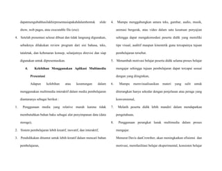 dapatmengubahhasilakhirpresentasiapakahdalambentuk slide
show, web pages, atau executable file (exe).
4. Setelah presentasi selesai dibuat dan tidak langsung digunakan,
sebaiknya dilakukan review program dari sisi bahasa, teks,
tataletak, dan kebenaran konsep, selanjutnya direvisi dan siap
digunakan untuk dipresentasikan.
4. Kelebihan Menggunakan Aplikasi Multimedia
Presentasi
Adapun kelebihan atau keuntungan dalam
menggunakan multimedia interaktif dalam media pembelajaran
diantaranya sebagai berikut :
1. Penggunaan media yang relative murah karena tidak
membutuhkan bahan baku sebagai alat penyimpanan data (data
storage),
2. Sistem pembelajaran lebih kreatif, inovatif, dan interaktif,
3. Pendidikakan dituntut untuk lebih kreatif dalam mencari bahan
pembelajaran,
4. Mampu menggabungkan antara teks, gambar, audio, musik,
animasi bergerak, atau video dalam satu kesatuan penyajian
sehingga dapat mengakomodasi peserta didik yang memiliki
tipe visual, auditif maupun kinestetik guna tercapainya tujuan
pembelajaran tersebut.
5. Menambah motivasi belajar peserta didik selama proses belajar
mengajar sehingga tujuan pembelajaran dapat tercapai sesuai
dengan yang diinginkan,
6. Mampu memvisualisasikan materi yang sulit untuk
diterangkan hanya sekedar dengan penjelasan atau peraga yang
konvensional,
7. Melatih peserta didik lebih mandiri dalam mendapatkan
pengetahuan,
8. Penggunaan perangkat lunak multimedia dalam proses
mengajar.
Menurut Davis danCrowther, akan meningkatkan efisiensi dan
motivasi, memfasilitasi belajar eksperimental, konsisten belajar
 