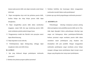 terpusat pada peserta didik serta dapat memandu untuk belajar
lebih baik.
9. Dapat meningkatkan daya tarik dan perhatian peserta didik,
kualitas belajar dan sikap belajar peserta didik dapat
ditingkatkan,
10. Dapat mengaktifkan peserta didik dalam memberikan
tanggapan, umpan balik dan juga mendorong peserta didik
untuk melakukan praktek-praktek dengan benar,
11. Penggunaannya mudah dan fleksibel serta penyajian materi
dapat dibuat/dirancang,
12. Dapat digunakan secara individu,
13. Pembelajarannya dapat diulang-ulang sehingga dapat
menghemat waktu serta lebih efisien.
B. LATIHAN
1. Apa yang dimkasud dengan pembelajaran multimedia
presentasi?
2. Sebutkan dan jelaskan program aplikasi presentasi!
3. Sebutkan kelebihan dan keuntungan dalam menggunakan
multimedia interaktif dalam media pembelajaran!
4. jelaskan apa saja teknik pengembangan multimedia presentasi !
.C. KESIMPULAN
Perkembangan teknologi mempunyai peranan penting
dalam peningkatan mutu pendidikan peserta didik saat ini. Dan,
tidak dapat dipungkiri bahwa perkembangan teknologi juga
sangat erat hubungannya dalam pembelajaran.Multimedia
berbasis presentasi sangat membantu peserta didik dalam
memahami materi pembelajaran yang disajikan atau
disampaikan oleh para pendidik. Dengan menggunakan
multimedia pembelajaran sangat membantu proses belajar
mengajar sehingga tujuan pembelajaran dapat tercapai sesuai
dengan yang diinginkan dari setiap materi pembelajaran.
 