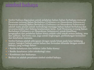 Simbol bahaya digunakan untuk pelabelan bahan-bahan berbahaya menurut
Peraturan tentang Bahan Berbahaya (Ordinance on Hazardeous Substances).
Peraturan tentang Bahan Berbahaya (Ordinance on Hazardeous Substances)
adalah suatu aturan untuk melindungi/menjaga bahan-bahan berbahaya dan
terutama terdiri dari bidang keselamatan kerja. Arah Peraturan tentang Bahan
Berbahaya (Ordinance on Hazardeous Substances) untuk klasifikasi,
pengepakan dan pelabelan bahan kimia adalah valid untuk semua bidang, area
dan aplikasi, dan tentu saja, juga untuk lingkungan, perlindungan konsumer
dan kesehatan manusia.
 Simbol bahaya adalah piktogram dengan tanda hitam pada latar belakang
oranye, kategori bahaya untuk bahan dan formulasi ditandai dengan simbol
bahaya, yang terbagi dalam :
 • Resiko kebakaran dan ledakan (sifat fisika-kimia)
 • Resiko kesehatan (sifat toksikologi) atau
 • Kombinasi dari keduanya.
 Berikut ini adalah penjelasan simbol-simbol bahaya .
 