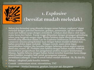  Bahan dan formulasi yang ditandai dengan notasi bahaya „explosive“ dapat
meledak dengan pukulan/benturan, gesekan, pemanasan, api dan sumber
nyala lain bahkan tanpa oksigen atmosferik. Ledakan akan dipicu oleh suatu
reaksi keras dari bahan. Energi tinggi dilepaskan dengan propagasi gelombang
udara yang bergerak sangat cepat. Resiko ledakan dapat ditentukan dengan
metode yang diberikan dalam Law for Explosive Substances Di laboratorium,
campuran senyawa pengoksidasi kuat dengan bahan mudah terbakar atau
bahan pereduksi dapat meledak . Sebagai contoh, asam nitrat dapat
menimbulkan ledakan jika bereaksi dengan beberapa solven seperti aseton,
dietil eter, etanol, dll. Produksi atau bekerja dengan bahan mudah meledak
memerlukan pengetahuan dan pengalaman praktis maupun keselamatan
khusus. Apabila bekerja dengan bahan-bahan tersebut kuantitas harus dijaga
sekecil/sedikit mungkin baik untuk penanganan maupun
persediaan/cadangan. Frase-R untuk bahan mudah meledak : R1, R2 dan R3
 Bahaya : eksplosif pada kondisi tertentu
 Contoh : ammonium nitrat, nitroselulosa, TNT
 Keamanan : hindari benturan, gesekan, loncatan api, dan panas
 