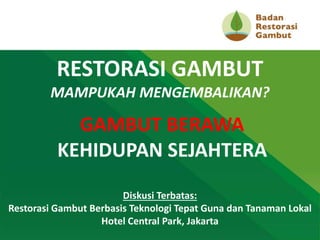 Diskusi Terbatas:
Restorasi Gambut Berbasis Teknologi Tepat Guna dan Tanaman Lokal
Hotel Central Park, Jakarta
RESTORASI GAMBUT
MAMPUKAH MENGEMBALIKAN?
GAMBUT BERAWA
KEHIDUPAN SEJAHTERA
 