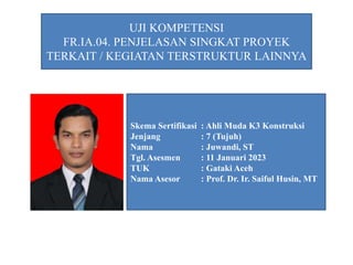 UJI KOMPETENSI
FR.IA.04. PENJELASAN SINGKAT PROYEK
TERKAIT / KEGIATAN TERSTRUKTUR LAINNYA
Skema Sertifikasi : Ahli Muda K3 Konstruksi
Jenjang : 7 (Tujuh)
Nama : Juwandi, ST
Tgl. Asesmen : 11 Januari 2023
TUK : Gataki Aceh
Nama Asesor : Prof. Dr. Ir. Saiful Husin, MT
 