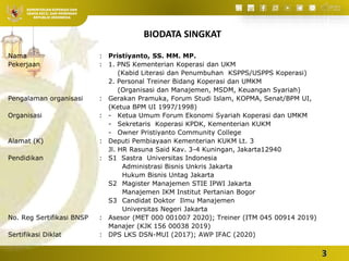 Integrasi Ekonomi
Koperasi dan Syariah
 Oleh: Pristiyanto, SS. MM.
MP.
KEMENTERIAN KOPERASI DAN
USAHA KECIL DAN MENENGAH
REPUBLIK INDONESIA
Nama : Pristiyanto, SS. MM. MP.
Pekerjaan : 1. PNS Kementerian Koperasi dan UKM
(Kabid Literasi dan Penumbuhan KSPPS/USPPS Koperasi)
2. Personal Treiner Bidang Koperasi dan UMKM
(Organisasi dan Manajemen, MSDM, Keuangan Syariah)
Pengalaman organisasi : Gerakan Pramuka, Forum Studi Islam, KOPMA, Senat/BPM UI,
(Ketua BPM UI 1997/1998)
Organisasi : - Ketua Umum Forum Ekonomi Syariah Koperasi dan UMKM
- Sekretaris Koperasi KPDK, Kementerian KUKM
- Owner Pristiyanto Community College
Alamat (K) : Deputi Pembiayaan Kementerian KUKM Lt. 3
Jl. HR Rasuna Said Kav. 3-4 Kuningan, Jakarta12940
Pendidikan : S1 Sastra Universitas Indonesia
Administrasi Bisnis Unkris Jakarta
Hukum Bisnis Untag Jakarta
S2 Magister Manajemen STIE IPWI Jakarta
Manajemen IKM Institut Pertanian Bogor
S3 Candidat Doktor Ilmu Manajemen
Universitas Negeri Jakarta
No. Reg Sertifikasi BNSP : Asesor (MET 000 001007 2020); Treiner (ITM 045 00914 2019)
Manajer (KJK 156 00038 2019)
Sertifikasi Diklat : DPS LKS DSN-MUI (2017); AWP IFAC (2020)
BIODATA SINGKAT
3
 