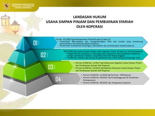 Integrasi Ekonomi
Koperasi dan Syariah
 Oleh: Pristiyanto, SS. MM.
MP.
KEMENTERIAN KOPERASI DAN
USAHA KECIL DAN MENENGAH
REPUBLIK INDONESIA
UU No. 25/1992 ttg Perkoperasian Pasal 60 ayat (1) dan (2)
• Pemerintah Menciptakan dan mengembangkan iklim dan kondisi yang mendorong
pertumbuhan dan pemasyarakatan koperasi.
• Pemerintah memberikan bimbingan, kemudahan dan perlindungan kepada koperasi.
• Permen KUKM No. 11/2017 ttg Pelaksanaan Kegiatan Usaha Simpan Pinjam
dan Pembiayaan Syariah oleh Koperasi
• Permen KUKM No. 14/2015 ttg Pedoman Akuntansi Usaha Simpan Pinjam
dan Pembiayaan Syariah oleh Koperasi
PP 9/1995 ttg Usaha Simpan Pinjam oleh Koperasi, Pasal 23 ayat (1), (2) & Penjelasan
• Penghimpunan (simpanan & tabungan) dan penyaluran dana (pinjaman) dilakukan
dengan pemberian imbalan, yang ditentukan oleh Rapat Anggota.
• Pemberian imbalan dpt berupa bunga/bentuk lain antrln berupa prinsip bagi hasil
• Permen KUKM No. 11/2018 ttg Perizinan USPKoperasi
• Permen KUKM No. 09/2018 ttg Penyelenggaraan & Pembinaan
Perkoperasian
• Permen KUKM No. 09/2020 ttg Pengawasan Koperasi
 