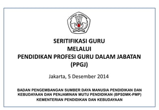 SERITIFIKASI GURU
MELALUI
PENDIDIKAN PROFESI GURU DALAM JABATAN
(PPGJ)
Jakarta, 5 Desember 2014
BADAN PENGEMBANGAN SUMBER DAYA MANUSIA PENDIDIKAN DAN
KEBUDAYAAN DAN PENJAMINAN MUTU PENDIDIKAN (BPSDMK-PMP)
KEMENTERIAN PENDIDIKAN DAN KEBUDAYAAN
 