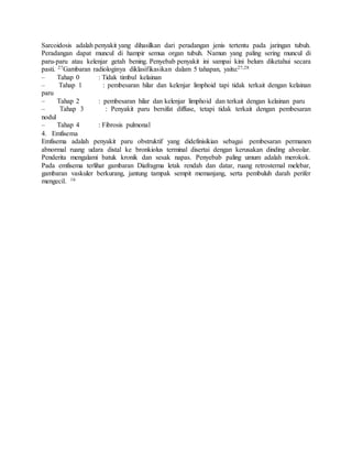 Sarcoidosis adalah penyakit yang dihasilkan dari peradangan jenis tertentu pada jaringan tubuh.
Peradangan dapat muncul di hampir semua organ tubuh. Namun yang paling sering muncul di
paru-paru atau kelenjar getah bening. Penyebab penyakit ini sampai kini belum diketahui secara
pasti. 27Gambaran radiologinya diklasifikasikan dalam 5 tahapan, yaitu:27,28
– Tahap 0 : Tidak timbul kelainan
– Tahap 1 : pembesaran hilar dan kelenjar limphoid tapi tidak terkait dengan kelainan
paru
– Tahap 2 : pembesaran hilar dan kelenjar limphoid dan terkait dengan kelainan paru
– Tahap 3 : Penyakit paru bersifat diffuse, tetapi tidak terkait dengan pembesaran
nodul
– Tahap 4 : Fibrosis pulmonal
4. Emfisema
Emfisema adalah penyakit paru obstruktif yang didefinisikian sebagai pembesaran permanen
abnormal ruang udara distal ke bronkiolus terminal disertai dengan kerusakan dinding alveolar.
Penderita mengalami batuk kronik dan sesak napas. Penyebab paling umum adalah merokok.
Pada emfisema terlihat gambaran Diafragma letak rendah dan datar, ruang retrosternal melebar,
gambaran vaskuler berkurang, jantung tampak sempit memanjang, serta pembuluh darah perifer
mengecil. 16
 