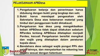 PELAKSANAAN APBDesa
1. Pengeluaran belanja dan penerimaan harus
didukung dengan bukti yang lengkap dan sah;
2. Bukti harus mendapat pengesahan oleh
Sekretaris Desa atas kebenaran material yang
timbul dari penggunaan bukti dimaksud;
3. Pengeluaran kas desa yang mengakibatkan
beban APBDesa tidak dapat dilakukan sebelum
RPerdes tentang APBDesa ditetapkan menjadi
Perdes, kecuali Pengeluaran bersifat mengikat
dan wajib yang ditetapkan dalam peraturan
kepala desa;
4. Bendahara desa sebagai wajib pungut PPh dan
pajak lainnya, dan menyetorkan ke rekening kas
negara sesuai dengan ketentuan
 