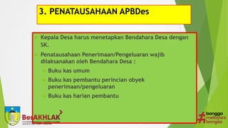 3. PENATAUSAHAAN APBDes
 Kepala Desa harus menetapkan Bendahara Desa dengan
SK.
 Penatausahaan Penerimaan/Pengeluaran wajib
dilaksanakan oleh Bendahara Desa :
 Buku kas umum
 Buku kas pembantu perincian obyek
penerimaan/pengeluaran
 Buku kas harian pembantu
 