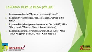 LAPORAN KEPALA DESA (WAJIB)
1. Laporan realisasi APBDesa semesteran (1 dan 2)
2. Laporan Pertanggungjawaban realisasi APBDesa akhir
tahun
3. Laporan Penyelenggaraan Pemerintah Desa (LPPD) Akhir
Tahun dan LPPD Akhir Masa Jabatan (6 tahun)
4. Laporan Keterangan Pertanggungjawaban (LKPJ) Akhir
Tahun Anggaran dan LKPJ Akhir Masa Jabatan
 