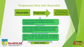 Pengawasan Desa oleh Mayarakat
Masyarakat Pengawasan
Pembangunan Desa
dan penyelenggaraan
Pemerintahan Desa
Masyarakat Desa berhak melakukan pemantauan
terhadap pelaksanaan Pembangunan Desa (UU No.
6/2014 Ps 82 (2)).
Masyarakat Desa melaporkan hasil pemantauan dan berbagai
keluhan terhadap pelaksanaan Pembangunan Desa kepada
Pemerintah Desa dan Badan Permusyawaratan Desa (UU No.
6/2014 Ps 83 (2)).
Melakukan pengawasan dan pemantauan penyelenggaraan
Pemerintahan Desa dan pembangunan Desa yang dilakukan
secara partisipatif oleh masyarakat Desa. (PP 43/2014 Ps.
127 (j)
DASAR HUKUM
 