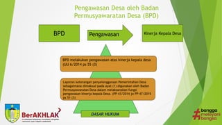 Pengawasan Desa oleh Badan
Permusyawaratan Desa (BPD)
BPD Pengawasan Kinerja Kepala Desa
BPD melakukan pengawasan atas kinerja kepala desa
(UU 6/2014 ps 55 (3)
Laporan keterangan penyelenggaraan Pemerintahan Desa
sebagaimana dimaksud pada ayat (1) digunakan oleh Badan
Permusyawaratan Desa dalam melaksanakan fungsi
pengawasan kinerja kepala Desa. (PP 43/2014 jo PP 47/2015
ps 51 (3)
DASAR HUKUM
 
