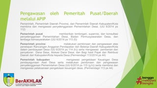 Pengawasan oleh Pemeritah Pusat/Daerah
melalui APIP
Pemerintah, Pemerintah Daerah Provinsi, dan Pemerintah Daerah Kabupaten/Kota
membina dan mengawasi penyelenggaraan Pemerintahan Desa. (UU 6/2014 ps
112)
Pemerintah pusat memberikan bimbingan, supervisi, dan konsultasi
penyelenggaraan Pemerintahan Desa, Badan Permusyawaratan Desa, dan
lembaga kemasyarakatan (UU 6/2014 ps 113 (f))
Pemerintah provinsi melakukan pembinaan dan pengawasan atas
penetapan Rancangan Anggaran Pendapatan dan Belanja Daerah Kabupaten/Kota
dalam pembiayaan Desa (UU 6/2014 ps 114 (h)) serta mengawasi pemberian dan
penyaluran Dana Desa, Alokasi Dana Desa, dan Bagi hasil Pajak dan Retribusi
Daerah dari Kabupaten/Kota kepada Desa (Permendagri 113/2014 ps 44)
Pemerintah kabupaten mengawasi pengelolaan Keuangan Desa
pendayagunaan Aset Desa serta melakukan pembinaan dan pengawasan
penyelenggaraan Pemerintahan Desa (UU 6/2014 ps 115 (g,h)) serta membina dan
mengawasi pelaksanaan pengelolaan keuangan desa. (Permendagri 113 ps 44)
 