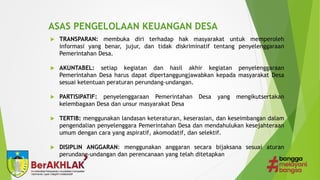 ASAS PENGELOLAAN KEUANGAN DESA
 TRANSPARAN: membuka diri terhadap hak masyarakat untuk memperoleh
informasi yang benar, jujur, dan tidak diskriminatif tentang penyelenggaraan
Pemerintahan Desa.
 AKUNTABEL: setiap kegiatan dan hasil akhir kegiatan penyelenggaraan
Pemerintahan Desa harus dapat dipertanggungjawabkan kepada masyarakat Desa
sesuai ketentuan peraturan perundang-undangan.
 PARTISIPATIF: penyelenggaraan Pemerintahan Desa yang mengikutsertakan
kelembagaan Desa dan unsur masyarakat Desa
 TERTIB: menggunakan landasan keteraturan, keserasian, dan keseimbangan dalam
pengendalian penyelenggara Pemerintahan Desa dan mendahulukan kesejahteraan
umum dengan cara yang aspiratif, akomodatif, dan selektif.
 DISIPLIN ANGGARAN: menggunakan anggaran secara bijaksana sesuai aturan
perundang-undangan dan perencanaan yang telah ditetapkan
 