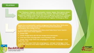 PELAPORAN
Tim Pelaksana Kegiatan menyampaikan kepada Kepala Desa laporan secara
berkala (bulanan atau tribulanan) yang memuat informasi tentang hasil
pelaksanaan kegiatan yang disertai data rinci tenaga kerja, beserta KTP setempat,
daftar hadir tenaga kerja, upah yang dibayarkan, bukti belanja,hasil kegiatan,
termasuk pemasangan papan nama pada hasil kegiatan Pembangunan Desa.
Kepala Desa menyampaikan laporan penggunaan Dana Desa Tahun 2018 untuk
Padat Karya Tunai yang memuat informasi tentang hasil pelaksanaan
pembanguan Desa sebagai berikut:
a. Jenis Kegiatan yang dibiayai Dana Desa untuk Padat Karya Tunai beserta
besaran biaya untuk setiap kegiatan;
b. Jumlah HOK;
c. Jumlah Tenaga Kerja laki-laki dan tenaga kerja perempuan;
d. Julah Dana Desa yang digunakan untuk membayar HOK;
e. Jumlah Total warga miskin dan pengangguran/ setengah menganggur untuk
setiap Desa; dan
f. Jumlah total warga miskin dan pengangguran/ setengah menganggur untuk
setiap Desa yang ikut serta dalam kegiatan Padat Karya Tunai yang dibiayai Dana
Desa
 