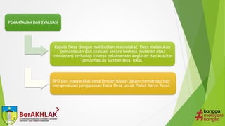 PEMANTAUAN DAN EVALUASI
Kepala Desa dengan melibatkan masyarakat Desa melakukan
pemantauan dan Evaluasi secara berkala (bulanan atau
tribulanan) terhadap kinerja pelaksanaan kegiatan dan kualitas
pemanfaatan sumberdaya lokal.
BPD dan masyarakat desa berpartisipasi dalam memantau dan
mengevaluasi penggunaan Dana Desa untuk Padat Karya Tunai.
 