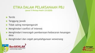 ETIKA DALAM PELAKSANAAN PBJ
(pasal 5 Perbup Kediri 23/2020)
 Tertib
 Tanggung jawab
 Tidak saling mempengaruhi
 Menghindari conflict of interest
 Menghindari/mencegah pemborosan/kebocoran keuangan
desa
 Menghindari dan cegah penyalahgunaan wewenang
 