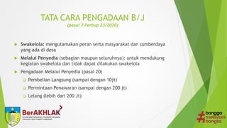 TATA CARA PENGADAAN B/J
(pasal 7 Perbup 23/2020)
 Swakelola: mengutamakan peran serta masyarakat dan sumberdaya
yang ada di desa
 Melalui Penyedia (sebagian maupun seluruhnya): untuk mendukung
kegiatan swakelola dan tidak dapat dilakukan swakelola
 Pengadaan Melalui Penyedia (pasal 20)
 Pembelian Langsung (sampai dengan 10jt)
 Permintaan Penawaran (sampai dengan 200 jt)
 Lelang (lebih dari 200 Jt)
 