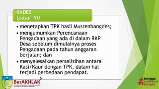 • menetapkan TPK hasil Musrenbangdes;
• mengumumkan Perencanaan
Pengadaan yang ada di dalam RKP
Desa sebelum dimulainya proses
Pengadaan pada tahun anggaran
berjalan; dan
• menyelesaikan perselisihan antara
Kasi/Kaur dengan TPK, dalam hal
terjadi perbedaan pendapat.
KADES
(pasal 10)
 