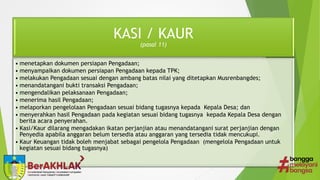 KASI / KAUR
(pasal 11)
• menetapkan dokumen persiapan Pengadaan;
• menyampaikan dokumen persiapan Pengadaan kepada TPK;
• melakukan Pengadaan sesuai dengan ambang batas nilai yang ditetapkan Musrenbangdes;
• menandatangani bukti transaksi Pengadaan;
• mengendalikan pelaksanaan Pengadaan;
• menerima hasil Pengadaan;
• melaporkan pengelolaan Pengadaan sesuai bidang tugasnya kepada Kepala Desa; dan
• menyerahkan hasil Pengadaan pada kegiatan sesuai bidang tugasnya kepada Kepala Desa dengan
berita acara penyerahan.
• Kasi/Kaur dilarang mengadakan ikatan perjanjian atau menandatangani surat perjanjian dengan
Penyedia apabila anggaran belum tersedia atau anggaran yang tersedia tidak mencukupi.
• Kaur Keuangan tidak boleh menjabat sebagai pengelola Pengadaan (mengelola Pengadaan untuk
kegiatan sesuai bidang tugasnya)
 