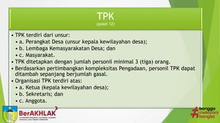 TPK
(pasal 12)
• TPK terdiri dari unsur:
• a. Perangkat Desa (unsur kepala kewilayahan desa);
• b. Lembaga Kemasyarakatan Desa; dan
• c. Masyarakat.
• TPK ditetapkan dengan jumlah personil minimal 3 (tiga) orang.
• Berdasarkan pertimbangkan kompleksitas Pengadaan, personil TPK dapat
ditambah sepanjang berjumlah gasal.
• Organisasi TPK terdiri atas:
• a. Ketua (kepala kewilayahan desa);
• b. Sekretaris; dan
• c. Anggota.
 
