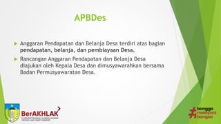 APBDes
 Anggaran Pendapatan dan Belanja Desa terdiri atas bagian
pendapatan, belanja, dan pembiayaan Desa.
 Rancangan Anggaran Pendapatan dan Belanja Desa
diajukan oleh Kepala Desa dan dimusyawarahkan bersama
Badan Permusyawaratan Desa.
 