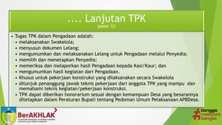 .... Lanjutan TPK
(pasal 12)
• Tugas TPK dalam Pengadaan adalah:
• melaksanakan Swakelola;
• menyusun dokumen Lelang;
• mengumumkan dan melaksanakan Lelang untuk Pengadaan melalui Penyedia;
• memilih dan menetapkan Penyedia;
• memeriksa dan melaporkan hasil Pengadaan kepada Kasi/Kaur; dan
• mengumumkan hasil kegiatan dari Pengadaan.
• Khusus untuk pekerjaan konstruksi yang dilaksanakan secara Swakelola
• ditunjuk penanggung jawab teknis pekerjaan dari anggota TPK yang mampu dan
memahami teknis kegiatan/pekerjaan konstruksi.
• TPK dapat diberikan honorarium sesuai dengan kemampuan Desa yang besarannya
ditetapkan dalam Peraturan Bupati tentang Pedoman Umum Pelaksanaan APBDesa.
 