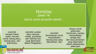 PENYEDIA
(pasal 14)
Syarat untuk penyedia adalah :
memiliki
tempat/lokasi
usaha, kecuali
untuk tukang batu,
tukang kayu, dan
sejenisnya;
memiliki sumber
daya manusia,
modal, peralatan
dan fasilitas lain
yang diperlukan
dalam Pengadaan;
memiliki
kemampuan untuk
menyediakan
barang/jasa yang
dibutuhkan; dan
khusus untuk
pekerjaan
konstruksi, mampu
menyediakan
tenaga ahli
dan/atau peralatan
yang diperlukan
dalam pelaksanaan
pekerjaan
 