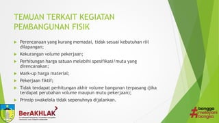 TEMUAN TERKAIT KEGIATAN
PEMBANGUNAN FISIK
 Perencanaan yang kurang memadai, tidak sesuai kebutuhan riil
dilapangan;
 Kekurangan volume pekerjaan;
 Perhitungan harga satuan melebihi spesifikasi/mutu yang
direncanakan;
 Mark-up harga material;
 Pekerjaan fiktif;
 Tidak terdapat perhitungan akhir volume bangunan terpasang (jika
terdapat perubahan volume maupun mutu pekerjaan);
 Prinsip swakelola tidak sepenuhnya dijalankan.
 