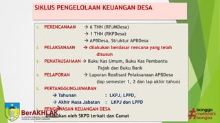 SIKLUS PENGELOLAAN KEUANGAN DESA
1. PERENCANAAN  6 THN (RPJMDesa)
 1 THN (RKPDesa)
 APBDesa, Struktur APBDesa
2. PELAKSANAAN  dilakukan berdasar rencana yang telah
disusun
3. PENATAUSAHAAN  Buku Kas Umum, Buku Kas Pembantu
Pajak dan Buku Bank
4. PELAPORAN  Laporan Realisasi Pelaksanaan APBDesa
(lap semester 1, 2 dan lap akhir tahun)
5. PERTANGGUNGJAWABAN
 Tahunan : LKPJ, LPPD,
 Akhir Masa Jabatan : LKPJ dan LPPD
6. PENGAWASAN KEUANGAN DESA
Dilakukan oleh SKPD terkait dan Camat
 