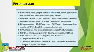 9
Perencanaan
A. Pengertian Keuangan Desa
B. Penyusunan APBDesa
1. RPJMDesa untuk jangka waktu 6 tahun merupakan penjabaran
dari visi dan misi dari Kepala Desa yang terpilih;
2. Rencana Pembangunan Tahunan Desa yang disebut Rencana
Kerja Pemerintah Desa merupakan penjabaran RPJM Desa;
3. Dlmpenyusunan RPJMDesa dan RKPDesa, diselenggarakan
melalui MUSRENBANG Desa secara Partisipatif;
4. RPJMDesa dan RKPDesa ditetapkan dengan PeraturanDesa;
5. RKPDesa merupakan pedoman dalam penyusunan APBDesa;
6. RPJMDesa dan/RKPDesa dapat diubah dalam hal:
- Terjadi Peristiwa khusus
- Terdapat perubahan mendasar atas kebijakan Pemerintah,
Pemda prov dan Pemdakab.
 