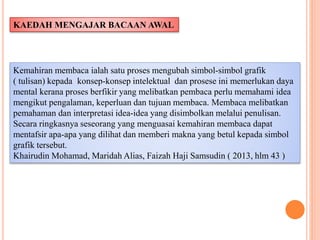 Kemahiran membaca ialah satu proses mengubah simbol-simbol grafik
( tulisan) kepada konsep-konsep intelektual dan prosese ini memerlukan daya
mental kerana proses berfikir yang melibatkan pembaca perlu memahami idea
mengikut pengalaman, keperluan dan tujuan membaca. Membaca melibatkan
pemahaman dan interpretasi idea-idea yang disimbolkan melalui penulisan.
Secara ringkasnya seseorang yang menguasai kemahiran membaca dapat
mentafsir apa-apa yang dilihat dan memberi makna yang betul kepada simbol
grafik tersebut.
Khairudin Mohamad, Maridah Alias, Faizah Haji Samsudin ( 2013, hlm 43 )
KAEDAH MENGAJAR BACAAN AWAL
 