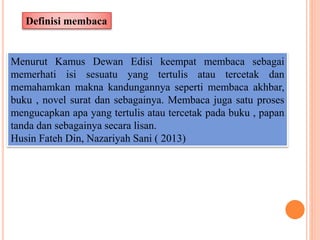 Definisi membaca
Menurut Kamus Dewan Edisi keempat membaca sebagai
memerhati isi sesuatu yang tertulis atau tercetak dan
memahamkan makna kandungannya seperti membaca akhbar,
buku , novel surat dan sebagainya. Membaca juga satu proses
mengucapkan apa yang tertulis atau tercetak pada buku , papan
tanda dan sebagainya secara lisan.
Husin Fateh Din, Nazariyah Sani ( 2013)
 