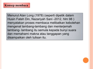 Konsep membaca
Menurut Atan Long (1978) (seperti dipetik dalam
Husin Fateh Din, Nazariyah Sani -2012, hlm 98 )
menyatakan proses membaca melibatkan kebolehan
mengenal lambang-lambang dan menterjemah
lambang- lambang itu semula kepada bunyi suara
dan memahami makna atau tanggapan yang
disampaikan oleh tulisan itu.
 
