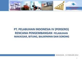 Promote Eastern
                                               Indonesia




PT. PELABUHAN INDONESIA IV (PERSERO)
 RENCANA PENGEMBANGAN PELABUHAN
MAKASSAR, BITUNG, BALIKPAPAN DAN SORONG




                             MAKASSAR, 15 FEBRUARI 2012
                                                       1
 
