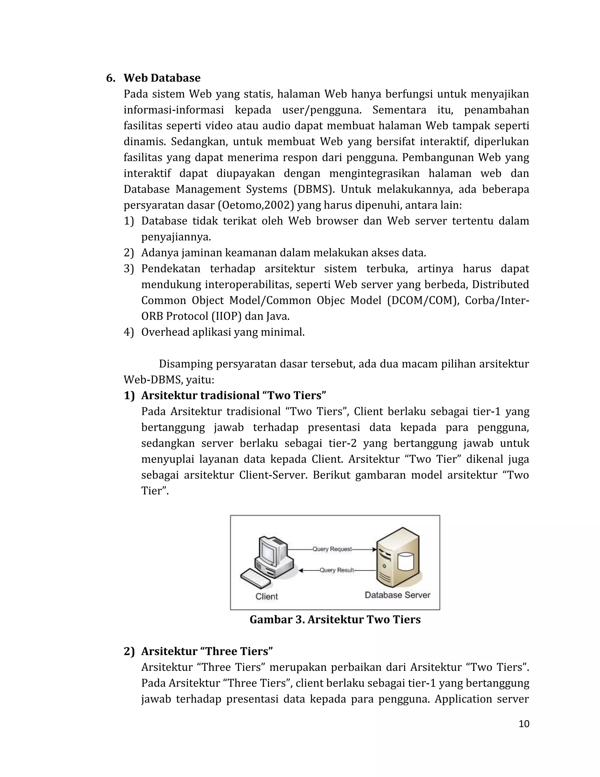 10 
6. Web Database 
Pada sistem Web yang statis, halaman Web hanya berfungsi untuk menyajikan informasi-informasi kepada user/pengguna. Sementara itu, penambahan fasilitas seperti video atau audio dapat membuat halaman Web tampak seperti dinamis. Sedangkan, untuk membuat Web yang bersifat interaktif, diperlukan fasilitas yang dapat menerima respon dari pengguna. Pembangunan Web yang interaktif dapat diupayakan dengan mengintegrasikan halaman web dan Database Management Systems (DBMS). Untuk melakukannya, ada beberapa persyaratan dasar (Oetomo,2002) yang harus dipenuhi, antara lain: 
1) Database tidak terikat oleh Web browser dan Web server tertentu dalam penyajiannya. 
2) Adanya jaminan keamanan dalam melakukan akses data. 
3) Pendekatan terhadap arsitektur sistem terbuka, artinya harus dapat mendukung interoperabilitas, seperti Web server yang berbeda, Distributed Common Object Model/Common Objec Model (DCOM/COM), Corba/Inter- ORB Protocol (IIOP) dan Java. 
4) Overhead aplikasi yang minimal. 
Disamping persyaratan dasar tersebut, ada dua macam pilihan arsitektur Web-DBMS, yaitu: 
1) Arsitektur tradisional “Two Tiers” 
Pada Arsitektur tradisional “Two Tiers”, Client berlaku sebagai tier-1 yang bertanggung jawab terhadap presentasi data kepada para pengguna, sedangkan server berlaku sebagai tier-2 yang bertanggung jawab untuk menyuplai layanan data kepada Client. Arsitektur “Two Tier” dikenal juga sebagai arsitektur Client-Server. Berikut gambaran model arsitektur “Two Tier”. 
Gambar 3. Arsitektur Two Tiers 
2) Arsitektur “Three Tiers” 
Arsitektur “Three Tiers” merupakan perbaikan dari Arsitektur “Two Tiers”. Pada Arsitektur “Three Tiers”, client berlaku sebagai tier-1 yang bertanggung jawab terhadap presentasi data kepada para pengguna. Application server  