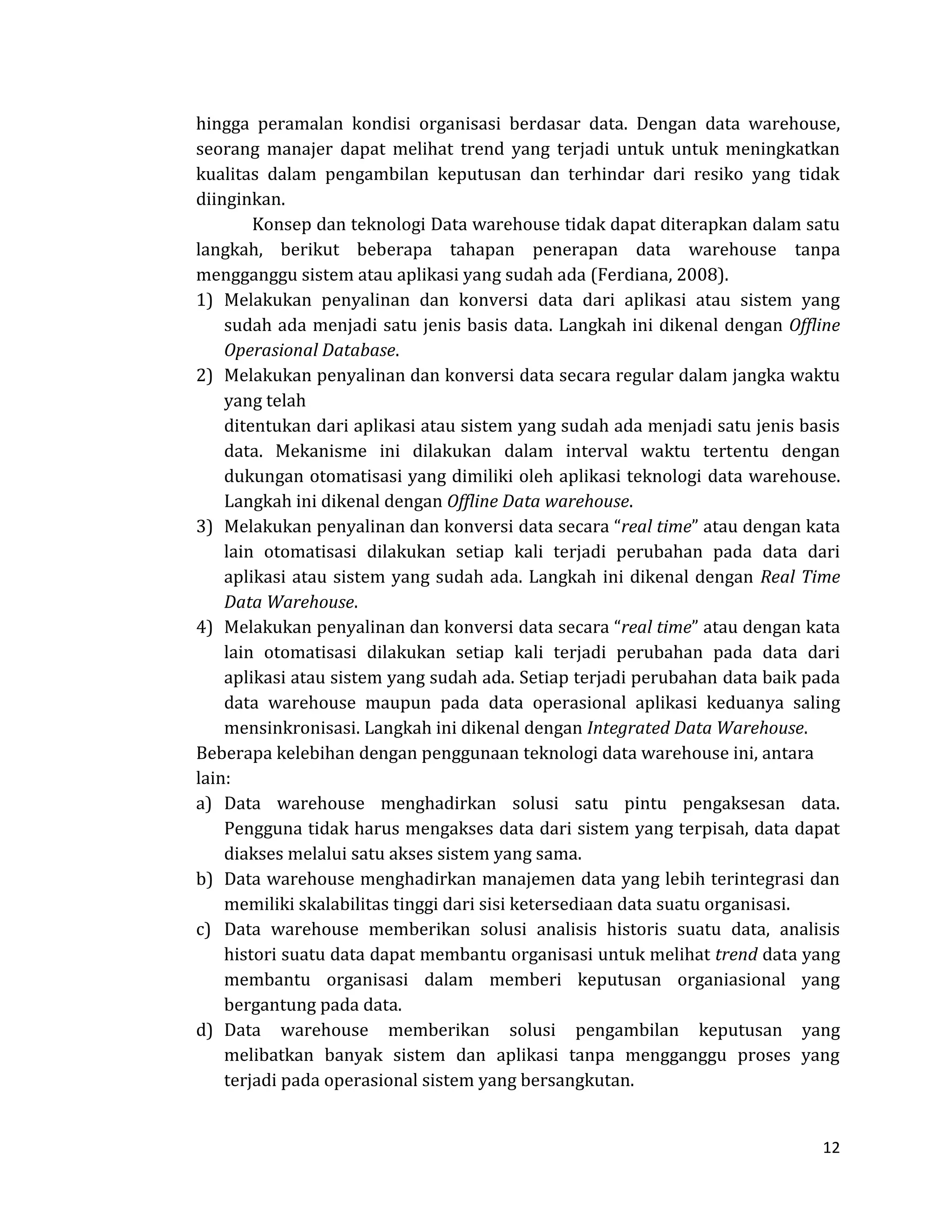 12 
hingga peramalan kondisi organisasi berdasar data. Dengan data warehouse, seorang manajer dapat melihat trend yang terjadi untuk untuk meningkatkan kualitas dalam pengambilan keputusan dan terhindar dari resiko yang tidak diinginkan. 
Konsep dan teknologi Data warehouse tidak dapat diterapkan dalam satu langkah, berikut beberapa tahapan penerapan data warehouse tanpa mengganggu sistem atau aplikasi yang sudah ada (Ferdiana, 2008). 
1) Melakukan penyalinan dan konversi data dari aplikasi atau sistem yang sudah ada menjadi satu jenis basis data. Langkah ini dikenal dengan Offline Operasional Database. 
2) Melakukan penyalinan dan konversi data secara regular dalam jangka waktu yang telah 
ditentukan dari aplikasi atau sistem yang sudah ada menjadi satu jenis basis data. Mekanisme ini dilakukan dalam interval waktu tertentu dengan dukungan otomatisasi yang dimiliki oleh aplikasi teknologi data warehouse. Langkah ini dikenal dengan Offline Data warehouse. 
3) Melakukan penyalinan dan konversi data secara “real time” atau dengan kata lain otomatisasi dilakukan setiap kali terjadi perubahan pada data dari aplikasi atau sistem yang sudah ada. Langkah ini dikenal dengan Real Time Data Warehouse. 
4) Melakukan penyalinan dan konversi data secara “real time” atau dengan kata lain otomatisasi dilakukan setiap kali terjadi perubahan pada data dari aplikasi atau sistem yang sudah ada. Setiap terjadi perubahan data baik pada data warehouse maupun pada data operasional aplikasi keduanya saling mensinkronisasi. Langkah ini dikenal dengan Integrated Data Warehouse. 
Beberapa kelebihan dengan penggunaan teknologi data warehouse ini, antara lain: 
a) Data warehouse menghadirkan solusi satu pintu pengaksesan data. Pengguna tidak harus mengakses data dari sistem yang terpisah, data dapat diakses melalui satu akses sistem yang sama. 
b) Data warehouse menghadirkan manajemen data yang lebih terintegrasi dan memiliki skalabilitas tinggi dari sisi ketersediaan data suatu organisasi. 
c) Data warehouse memberikan solusi analisis historis suatu data, analisis histori suatu data dapat membantu organisasi untuk melihat trend data yang membantu organisasi dalam memberi keputusan organiasional yang bergantung pada data. 
d) Data warehouse memberikan solusi pengambilan keputusan yang melibatkan banyak sistem dan aplikasi tanpa mengganggu proses yang terjadi pada operasional sistem yang bersangkutan.  